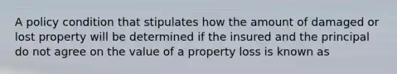 A policy condition that stipulates how the amount of damaged or lost property will be determined if the insured and the principal do not agree on the value of a property loss is known as