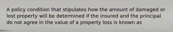 A policy condition that stipulates how the amount of damaged or lost property will be determined if the insured and the principal do not agree in the value of a property loss is known as