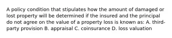 A policy condition that stipulates how the amount of damaged or lost property will be determined if the insured and the principal do not agree on the value of a property loss is known as: A. third-party provision B. appraisal C. coinsurance D. loss valuation