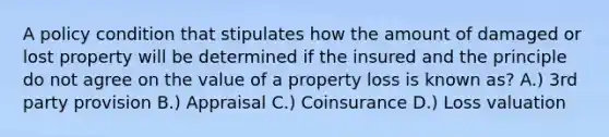 A policy condition that stipulates how the amount of damaged or lost property will be determined if the insured and the principle do not agree on the value of a property loss is known as? A.) 3rd party provision B.) Appraisal C.) Coinsurance D.) Loss valuation