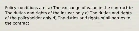 Policy conditions are: a) The exchange of value in the contract b) The duties and rights of the insurer only c) The duties and rights of the policyholder only d) The duties and rights of all parties to the contract