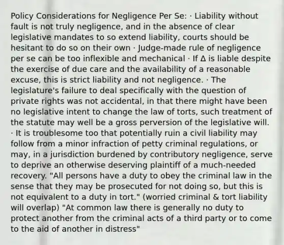 Policy Considerations for Negligence Per Se: · Liability without fault is not truly negligence, and in the absence of clear legislative mandates to so extend liability, courts should be hesitant to do so on their own · Judge-made rule of negligence per se can be too inflexible and mechanical · If ∆ is liable despite the exercise of due care and the availability of a reasonable excuse, this is strict liability and not negligence. · The legislature's failure to deal specifically with the question of private rights was not accidental, in that there might have been no legislative intent to change the law of torts, such treatment of the statute may well be a gross perversion of the legislative will. · It is troublesome too that potentially ruin a civil liability may follow from a minor infraction of petty criminal regulations, or may, in a jurisdiction burdened by contributory negligence, serve to deprive an otherwise deserving plaintiff of a much-needed recovery. "All persons have a duty to obey the criminal law in the sense that they may be prosecuted for not doing so, but this is not equivalent to a duty in tort." (worried criminal & tort liability will overlap) "At common law there is generally no duty to protect another from the criminal acts of a third party or to come to the aid of another in distress"