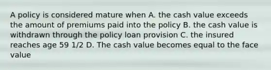 A policy is considered mature when A. the cash value exceeds the amount of premiums paid into the policy B. the cash value is withdrawn through the policy loan provision C. the insured reaches age 59 1/2 D. The cash value becomes equal to the face value