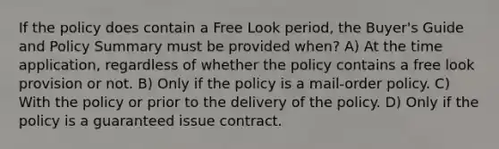 If the policy does contain a Free Look period, the Buyer's Guide and Policy Summary must be provided when? A) At the time application, regardless of whether the policy contains a free look provision or not. B) Only if the policy is a mail-order policy. C) With the policy or prior to the delivery of the policy. D) Only if the policy is a guaranteed issue contract.