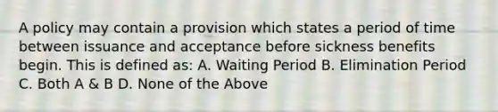 A policy may contain a provision which states a period of time between issuance and acceptance before sickness benefits begin. This is defined as: A. Waiting Period B. Elimination Period C. Both A & B D. None of the Above