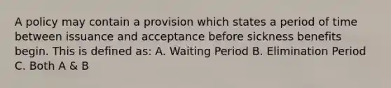 A policy may contain a provision which states a period of time between issuance and acceptance before sickness benefits begin. This is defined as: A. Waiting Period B. Elimination Period C. Both A & B