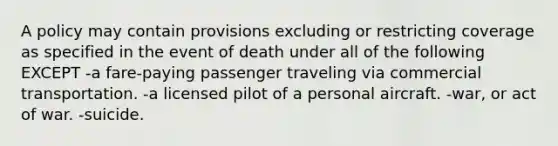 A policy may contain provisions excluding or restricting coverage as specified in the event of death under all of the following EXCEPT -a fare-paying passenger traveling via commercial transportation. -a licensed pilot of a personal aircraft. -war, or act of war. -suicide.