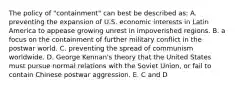 The policy of "containment" can best be described as: A. preventing the expansion of U.S. economic interests in Latin America to appease growing unrest in impoverished regions. B. a focus on the containment of further military conflict in the postwar world. C. preventing the spread of communism worldwide. D. George Kennan's theory that the United States must pursue normal relations with the Soviet Union, or fail to contain Chinese postwar aggression. E. C and D