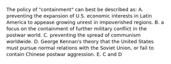 The policy of "containment" can best be described as: A. preventing the expansion of U.S. economic interests in Latin America to appease growing unrest in impoverished regions. B. a focus on the containment of further military conflict in the postwar world. C. preventing the spread of communism worldwide. D. George Kennan's theory that the United States must pursue normal relations with the Soviet Union, or fail to contain Chinese postwar aggression. E. C and D