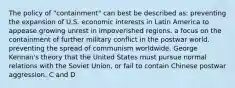 The policy of "containment" can best be described as: preventing the expansion of U.S. economic interests in Latin America to appease growing unrest in impoverished regions. a focus on the containment of further military conflict in the postwar world. preventing the spread of communism worldwide. George Kennan's theory that the United States must pursue normal relations with the Soviet Union, or fail to contain Chinese postwar aggression. C and D