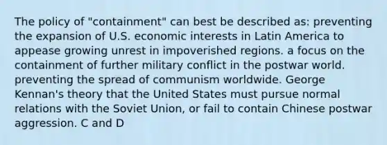 The policy of "containment" can best be described as: preventing the expansion of U.S. economic interests in Latin America to appease growing unrest in impoverished regions. a focus on the containment of further military conflict in the postwar world. preventing the spread of communism worldwide. George Kennan's theory that the United States must pursue normal relations with the Soviet Union, or fail to contain Chinese postwar aggression. C and D