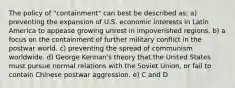 The policy of "containment" can best be described as: a) preventing the expansion of U.S. economic interests in Latin America to appease growing unrest in impoverished regions. b) a focus on the containment of further military conflict in the postwar world. c) preventing the spread of communism worldwide. d) George Kennan's theory that the United States must pursue normal relations with the Soviet Union, or fail to contain Chinese postwar aggression. e) C and D