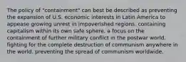 The policy of "containment" can best be described as preventing the expansion of U.S. economic interests in Latin America to appease growing unrest in impoverished regions. containing capitalism within its own safe sphere. a focus on the containment of further military conflict in the postwar world. fighting for the complete destruction of communism anywhere in the world. preventing the spread of communism worldwide.