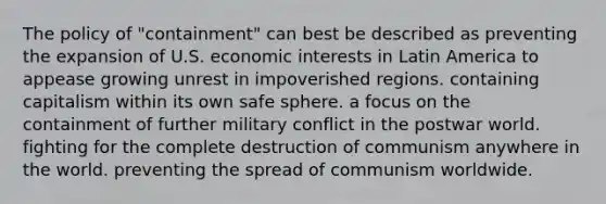 The policy of "containment" can best be described as preventing the expansion of U.S. economic interests in Latin America to appease growing unrest in impoverished regions. containing capitalism within its own safe sphere. a focus on the containment of further military conflict in the postwar world. fighting for the complete destruction of communism anywhere in the world. preventing the spread of communism worldwide.