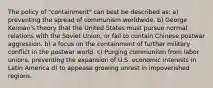 The policy of "containment" can best be described as: a) preventing the spread of communism worldwide. b) George Kennan's theory that the United States must pursue normal relations with the Soviet Union, or fail to contain Chinese postwar aggression. b) a focus on the containment of further military conflict in the postwar world. c) Purging communism from labor unions. preventing the expansion of U.S. economic interests in Latin America d) to appease growing unrest in impoverished regions.