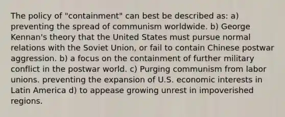 The policy of "containment" can best be described as: a) preventing the spread of communism worldwide. b) George Kennan's theory that the United States must pursue normal relations with the Soviet Union, or fail to contain Chinese postwar aggression. b) a focus on the containment of further military conflict in the postwar world. c) Purging communism from labor unions. preventing the expansion of U.S. economic interests in Latin America d) to appease growing unrest in impoverished regions.