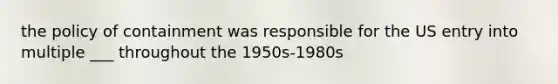 the policy of containment was responsible for the US entry into multiple ___ throughout the 1950s-1980s