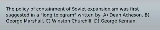 The policy of containment of Soviet expansionism was first suggested in a "long telegram" written by: A) Dean Acheson. B) George Marshall. C) Winston Churchill. D) George Kennan.