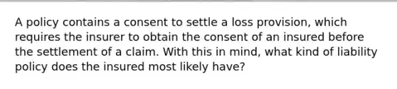 A policy contains a consent to settle a loss provision, which requires the insurer to obtain the consent of an insured before the settlement of a claim. With this in mind, what kind of liability policy does the insured most likely have?