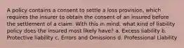 A policy contains a consent to settle a loss provision, which requires the insurer to obtain the consent of an insured before the settlement of a claim. With this in mind, what kind of liability policy does the insured most likely have? a. Excess liability b. Protective liability c. Errors and Omissions d. Professional Liability