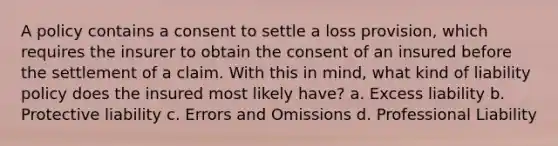 A policy contains a consent to settle a loss provision, which requires the insurer to obtain the consent of an insured before the settlement of a claim. With this in mind, what kind of liability policy does the insured most likely have? a. Excess liability b. Protective liability c. Errors and Omissions d. Professional Liability