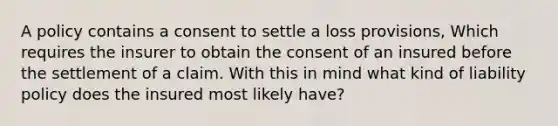 A policy contains a consent to settle a loss provisions, Which requires the insurer to obtain the consent of an insured before the settlement of a claim. With this in mind what kind of liability policy does the insured most likely have?