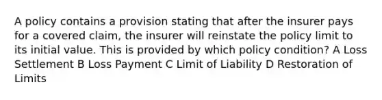 A policy contains a provision stating that after the insurer pays for a covered claim, the insurer will reinstate the policy limit to its initial value. This is provided by which policy condition? A Loss Settlement B Loss Payment C Limit of Liability D Restoration of Limits