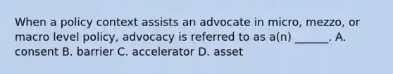 When a policy context assists an advocate in micro, mezzo, or macro level policy, advocacy is referred to as a(n) ______. A. consent B. barrier C. accelerator D. asset