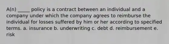 A(n) _____ policy is a contract between an individual and a company under which the company agrees to reimburse the individual for losses suffered by him or her according to specified terms. a. insurance b. underwriting c. debt d. reimbursement e. risk