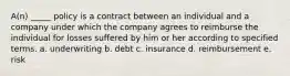 A(n) _____ policy is a contract between an individual and a company under which the company agrees to reimburse the individual for losses suffered by him or her according to specified terms. a. underwriting b. debt c. insurance d. reimbursement e. risk