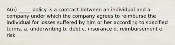 A(n) _____ policy is a contract between an individual and a company under which the company agrees to reimburse the individual for losses suffered by him or her according to specified terms. a. underwriting b. debt c. insurance d. reimbursement e. risk