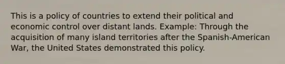 This is a policy of countries to extend their political and economic control over distant lands. Example: Through the acquisition of many island territories after the Spanish-American War, the United States demonstrated this policy.