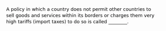 A policy in which a country does not permit other countries to sell goods and services within its borders or charges them very high tariffs (import taxes) to do so is called ________.