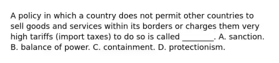 A policy in which a country does not permit other countries to sell goods and services within its borders or charges them very high tariffs (import taxes) to do so is called ________. A. sanction. B. balance of power. C. containment. D. protectionism.