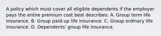 A policy which must cover all eligible dependents if the employer pays the entire premium cost best describes: A. Group term life insurance. B. Group paid-up life insurance. C. Group ordinary life insurance. D. Dependents' group life insurance.