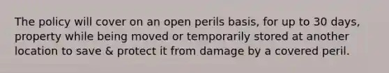 The policy will cover on an open perils basis, for up to 30 days, property while being moved or temporarily stored at another location to save & protect it from damage by a covered peril.