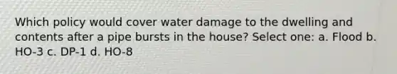 Which policy would cover water damage to the dwelling and contents after a pipe bursts in the house? Select one: a. Flood b. HO-3 c. DP-1 d. HO-8