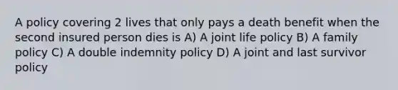 A policy covering 2 lives that only pays a death benefit when the second insured person dies is A) A joint life policy B) A family policy C) A double indemnity policy D) A joint and last survivor policy