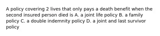 A policy covering 2 lives that only pays a death benefit when the second insured person died is A. a joint life policy B. a family policy C. a double indemnity policy D. a joint and last survivor policy