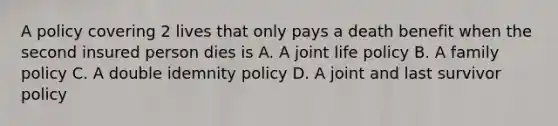 A policy covering 2 lives that only pays a death benefit when the second insured person dies is A. A joint life policy B. A family policy C. A double idemnity policy D. A joint and last survivor policy