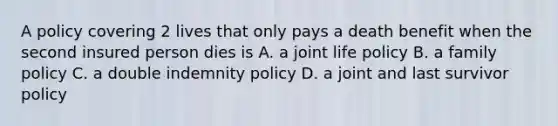 A policy covering 2 lives that only pays a death benefit when the second insured person dies is A. a joint life policy B. a family policy C. a double indemnity policy D. a joint and last survivor policy