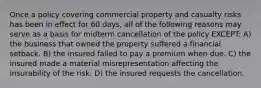 Once a policy covering commercial property and casualty risks has been in effect for 60 days, all of the following reasons may serve as a basis for midterm cancellation of the policy EXCEPT: A) the business that owned the property suffered a financial setback. B) the insured failed to pay a premium when due. C) the insured made a material misrepresentation affecting the insurability of the risk. D) the insured requests the cancellation.