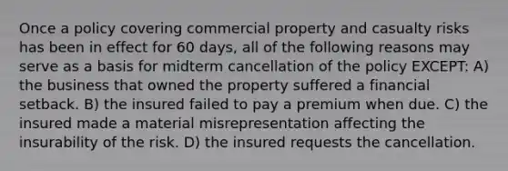 Once a policy covering commercial property and casualty risks has been in effect for 60 days, all of the following reasons may serve as a basis for midterm cancellation of the policy EXCEPT: A) the business that owned the property suffered a financial setback. B) the insured failed to pay a premium when due. C) the insured made a material misrepresentation affecting the insurability of the risk. D) the insured requests the cancellation.