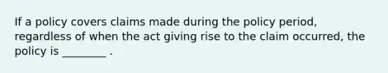 If a policy covers claims made during the policy period, regardless of when the act giving rise to the claim occurred, the policy is ________ .