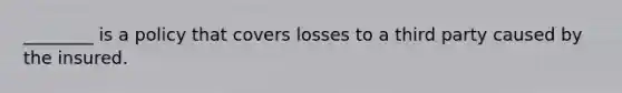 ________ is a policy that covers losses to a third party caused by the insured.