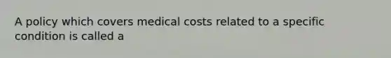 A policy which covers medical costs related to a specific condition is called a