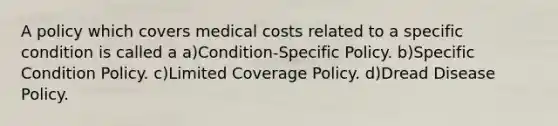 A policy which covers medical costs related to a specific condition is called a a)Condition-Specific Policy. b)Specific Condition Policy. c)Limited Coverage Policy. d)Dread Disease Policy.