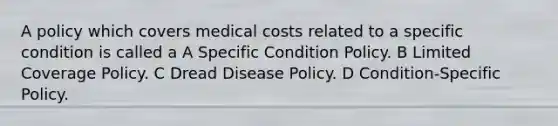 A policy which covers medical costs related to a specific condition is called a A Specific Condition Policy. B Limited Coverage Policy. C Dread Disease Policy. D Condition-Specific Policy.