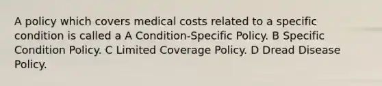 A policy which covers medical costs related to a specific condition is called a A Condition-Specific Policy. B Specific Condition Policy. C Limited Coverage Policy. D Dread Disease Policy.