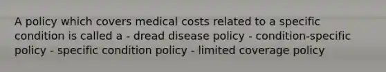 A policy which covers medical costs related to a specific condition is called a - dread disease policy - condition-specific policy - specific condition policy - limited coverage policy